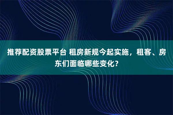 推荐配资股票平台 租房新规今起实施，租客、房东们面临哪些变化？