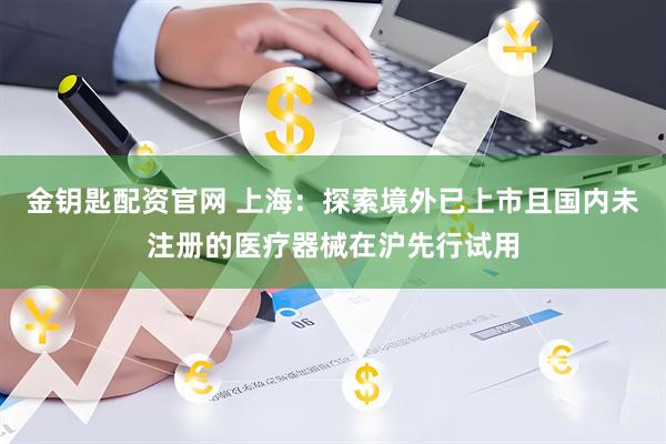 金钥匙配资官网 上海：探索境外已上市且国内未注册的医疗器械在沪先行试用