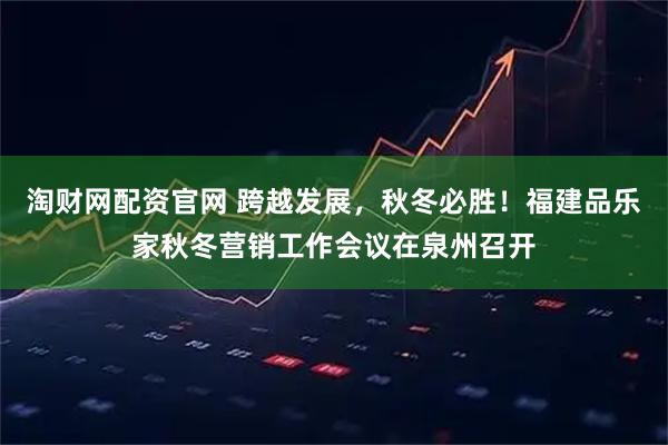 淘财网配资官网 跨越发展，秋冬必胜！福建品乐家秋冬营销工作会议在泉州召开