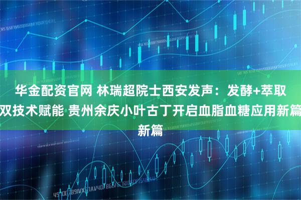 华金配资官网 林瑞超院士西安发声：发酵+萃取双技术赋能 贵州余庆小叶古丁开启血脂血糖应用新篇