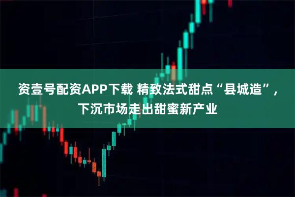 资壹号配资APP下载 精致法式甜点“县城造”，下沉市场走出甜蜜新产业