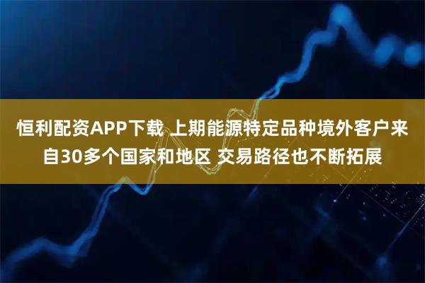 恒利配资APP下载 上期能源特定品种境外客户来自30多个国家和地区 交易路径也不断拓展