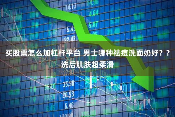 买股票怎么加杠杆平台 男士哪种祛痘洗面奶好？?洗后肌肤超柔滑