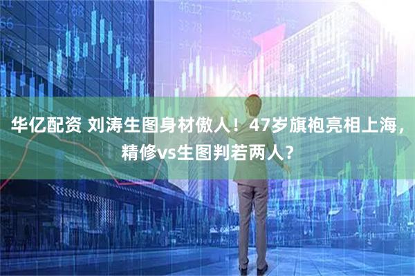 华亿配资 刘涛生图身材傲人!47岁旗袍亮相上海,精修vs生图判若两人?