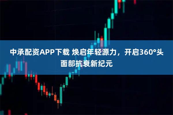 中承配资APP下载 焕启年轻源力，开启360°头面部抗衰新纪元