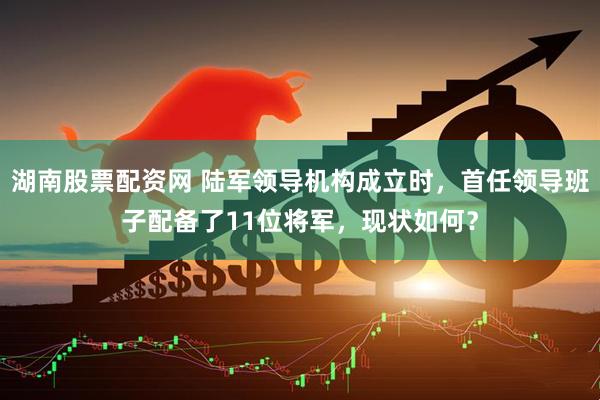 湖南股票配资网 陆军领导机构成立时，首任领导班子配备了11位将军，现状如何？