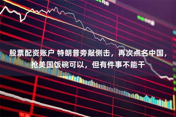 股票配资账户 特朗普旁敲侧击，再次点名中国，抢美国饭碗可以，但有件事不能干