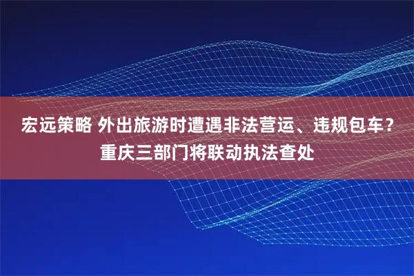 宏远策略 外出旅游时遭遇非法营运、违规包车？重庆三部门将联动执法查处
