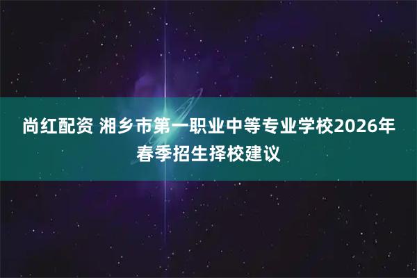 尚红配资 湘乡市第一职业中等专业学校2026年春季招生择校建议