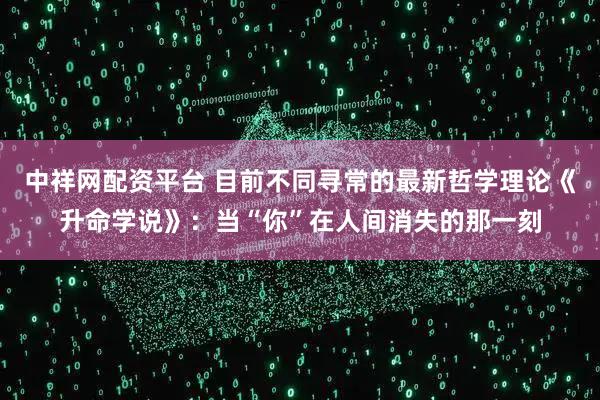 中祥网配资平台 目前不同寻常的最新哲学理论《升命学说》：当“你”在人间消失的那一刻