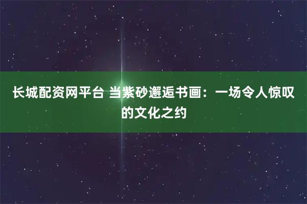 长城配资网平台 当紫砂邂逅书画：一场令人惊叹的文化之约