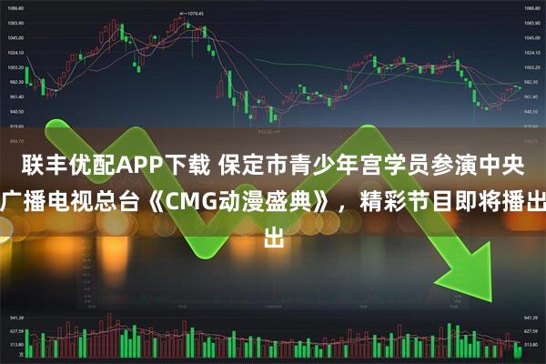 联丰优配APP下载 保定市青少年宫学员参演中央广播电视总台《CMG动漫盛典》，精彩节目即将播出