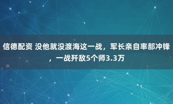 信德配资 没他就没渡海这一战，军长亲自率部冲锋，一战歼敌5个师3.3万