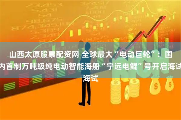 山西太原股票配资网 全球最大“电动巨轮”：国内首制万吨级纯电动智能海船“宁远电鲲”号开启海试